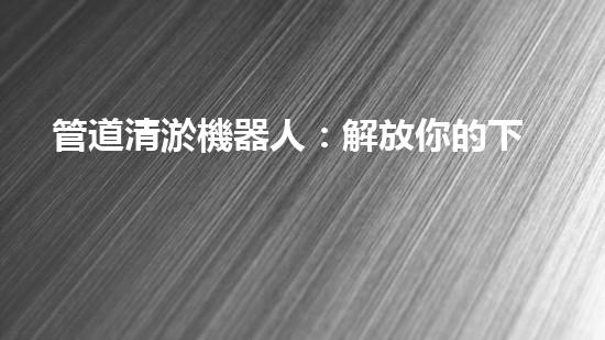 管道清淤機器人：解放你的下水道，讓流暢成為常態(tài)！